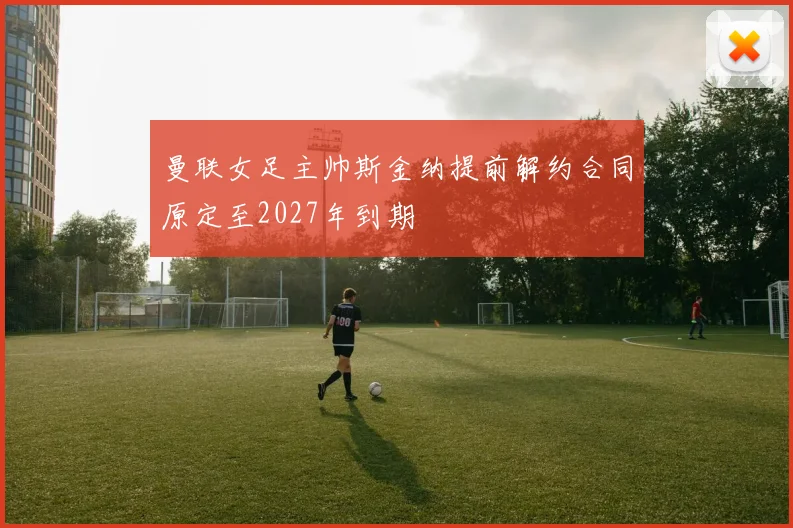 曼联女足主帅斯金纳提前解约合同原定至2027年到期