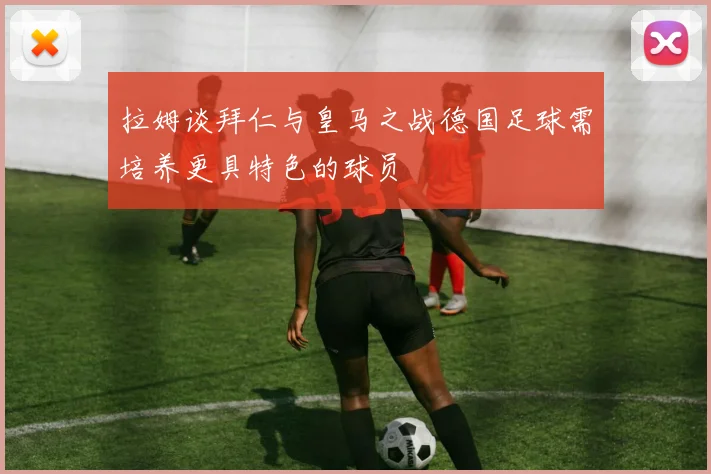 拉姆谈拜仁与皇马之战德国足球需培养更具特色的球员