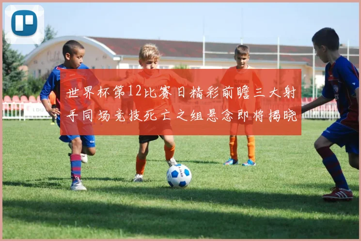 世界杯第12比赛日精彩前瞻三大射手同场竞技死亡之组悬念即将揭晓