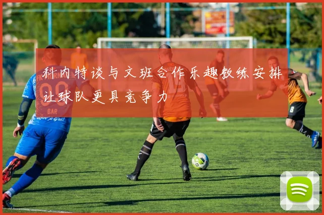 科内特谈与文班合作乐趣教练安排让球队更具竞争力