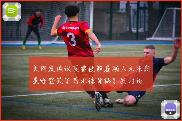 美网友热议莫雷被解雇湖人未来新星哈登笑了恩比德背锅引发讨论