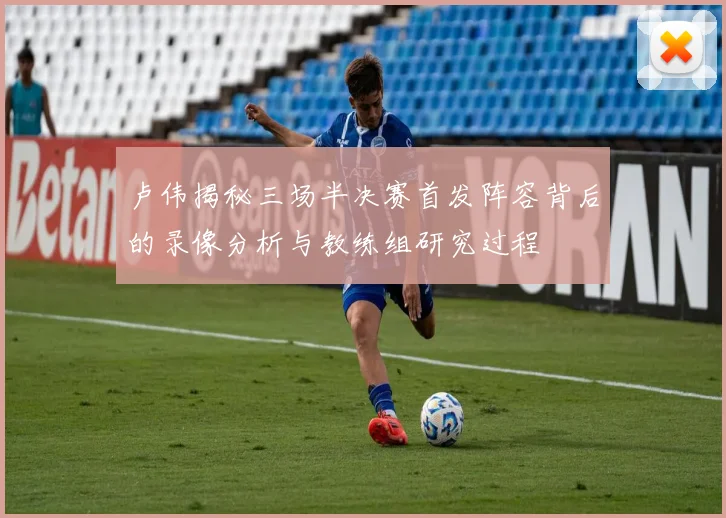 卢伟揭秘三场半决赛首发阵容背后的录像分析与教练组研究过程