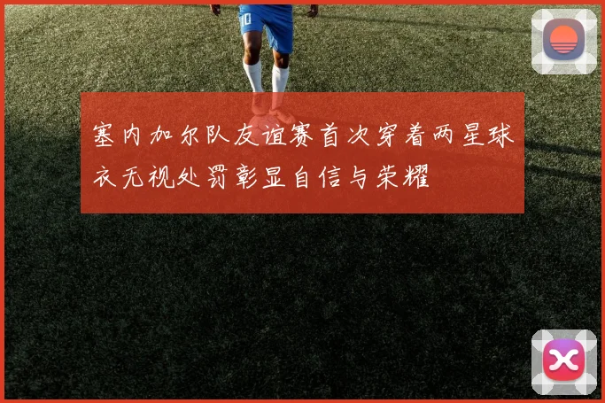 塞内加尔队友谊赛首次穿着两星球衣无视处罚彰显自信与荣耀