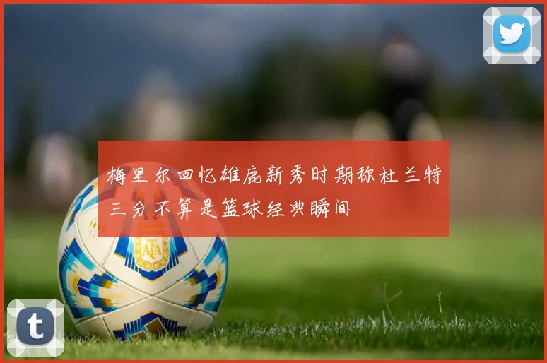 梅里尔回忆雄鹿新秀时期称杜兰特三分不算是篮球经典瞬间