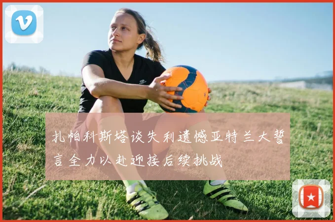 扎帕科斯塔谈失利遗憾亚特兰大誓言全力以赴迎接后续挑战