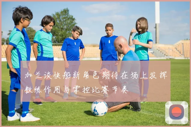 加兰谈快船新角色期待在场上发挥教练作用与掌控比赛节奏