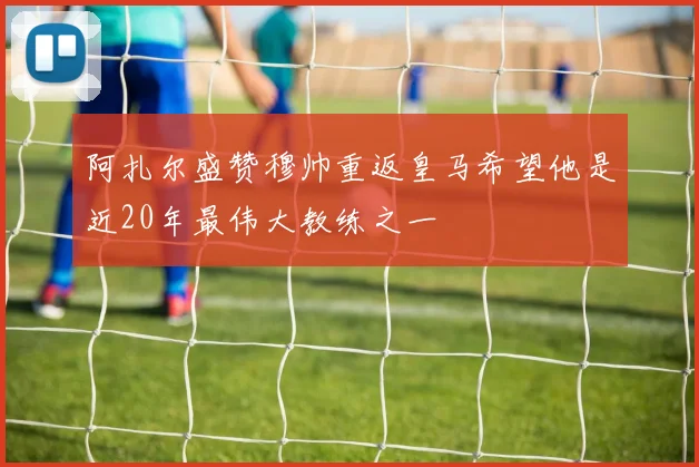 阿扎尔盛赞穆帅重返皇马希望他是近20年最伟大教练之一