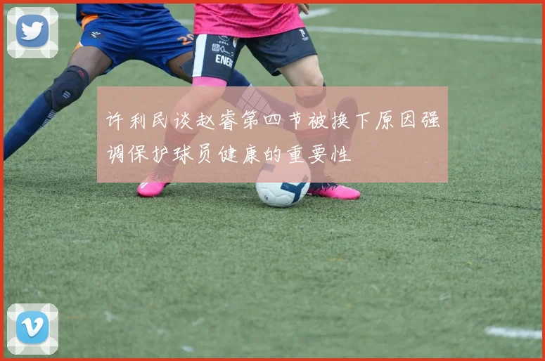 许利民谈赵睿第四节被换下原因强调保护球员健康的重要性