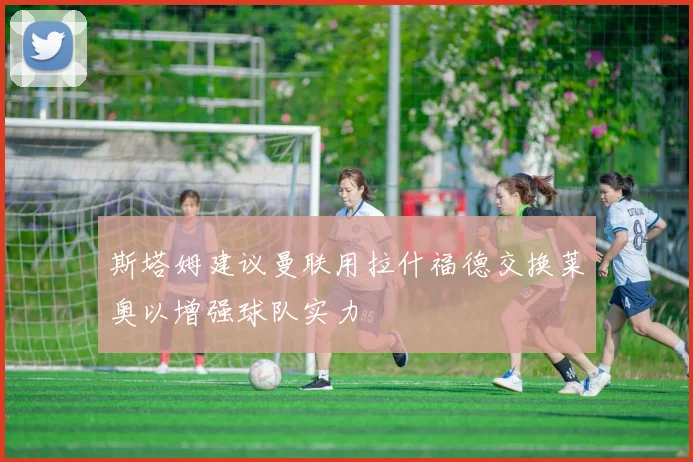 斯塔姆建议曼联用拉什福德交换莱奥以增强球队实力