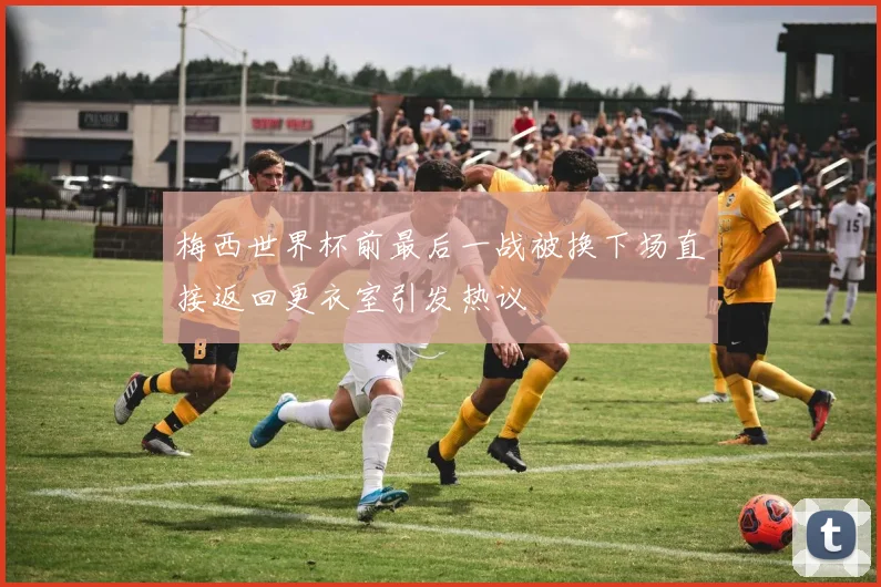 梅西世界杯前最后一战被换下场直接返回更衣室引发热议