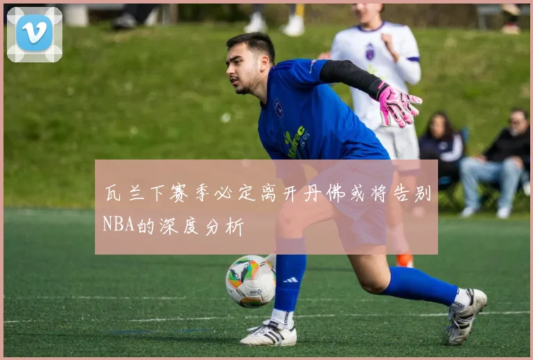 瓦兰下赛季必定离开丹佛或将告别NBA的深度分析
