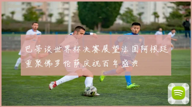 巴蒂谈世界杯决赛展望法国阿根廷重聚佛罗伦萨庆祝百年盛典
