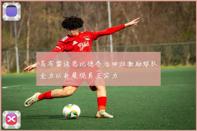 乌布雷谈恩比德乔治回归激励球队全力以赴展现真正实力