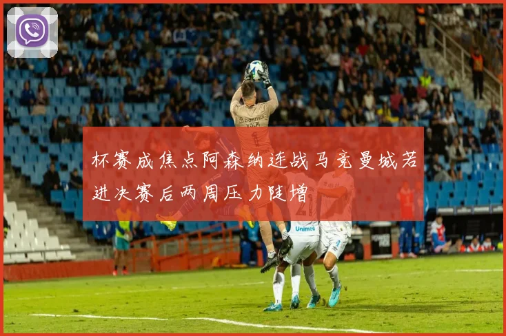 杯赛成焦点阿森纳连战马竞曼城若进决赛后两周压力陡增