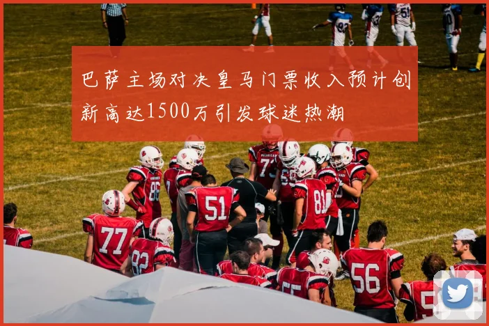 巴萨主场对决皇马门票收入预计创新高达1500万引发球迷热潮