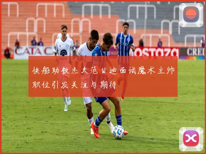 快船助教杰夫范甘迪面试魔术主帅职位引发关注与期待