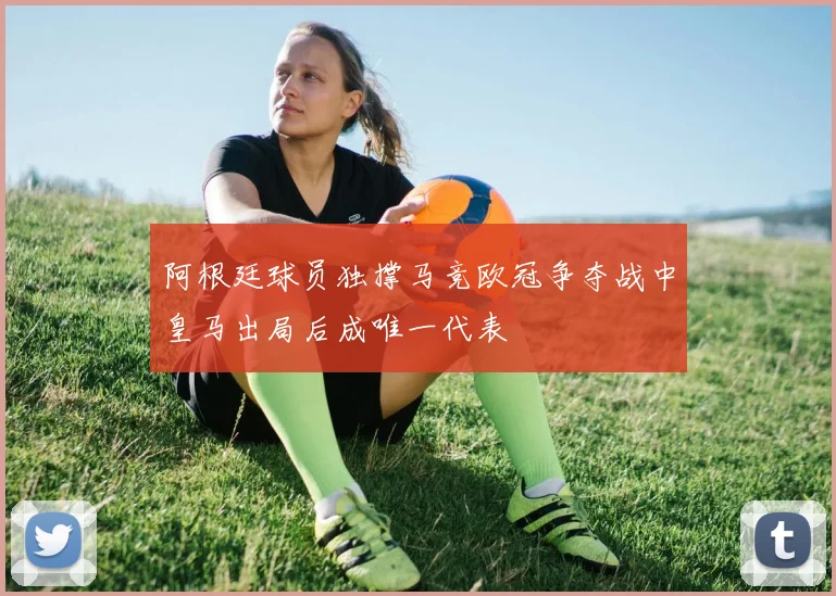 阿根廷球员独撑马竞欧冠争夺战中皇马出局后成唯一代表